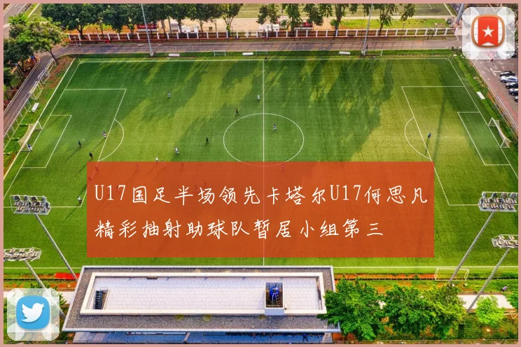 U17国足半场领先卡塔尔U17何思凡精彩抽射助球队暂居小组第三