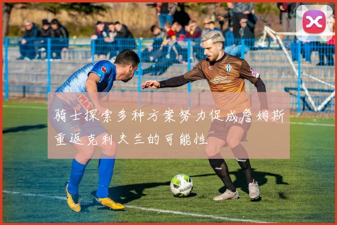 骑士探索多种方案努力促成詹姆斯重返克利夫兰的可能性