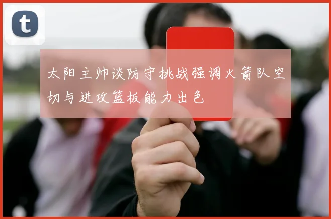 太阳主帅谈防守挑战强调火箭队空切与进攻篮板能力出色
